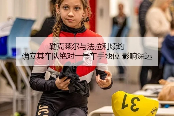 勒克莱尔与法拉利续约 确立其车队绝对一号车手地位 影响深远