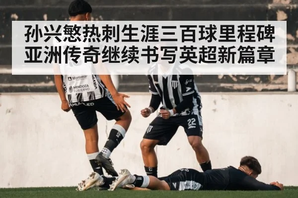 孙兴慜热刺生涯三百球里程碑 亚洲传奇继续书写英超新篇章